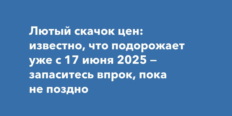 Лютый скачок цен: известно, что подорожает уже с 17 июня 2025 — запаситесь впрок, пока не поздно